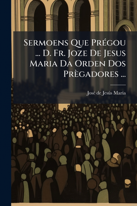 Sermoens Que Prégou ... D. Fr. Joze De Jesus Maria Da Orden Dos Prègadores ...