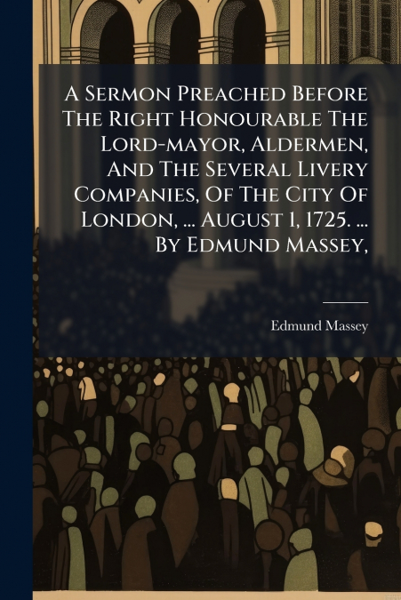 A Sermon Preached Before The Right Honourable The Lord-mayor, Aldermen, And The Several Livery Companies, Of The City Of London, ... August 1, 1725. ... By Edmund Massey,