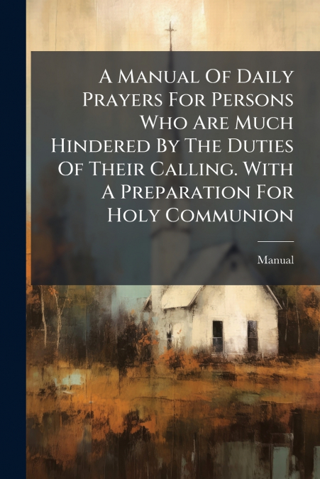 A Manual Of Daily Prayers For Persons Who Are Much Hindered By The Duties Of Their Calling. With A Preparation For Holy Communion