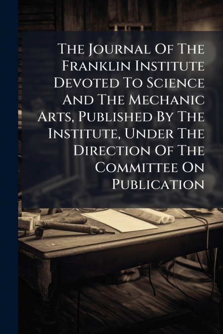 The Journal Of The Franklin Institute Devoted To Science And The Mechanic Arts, Published By The Institute, Under The Direction Of The Committee On Publication
