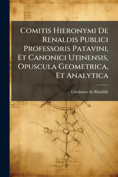 Comitis Hieronymi De Renaldis Publici Professoris Patavini, Et Canonici Utinensis, Opuscula Geometrica, Et Analytica