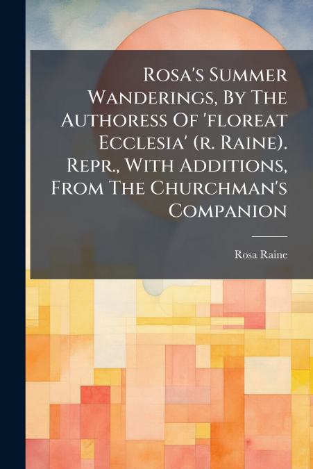 Rosa’s Summer Wanderings, By The Authoress Of ’floreat Ecclesia’ (r. Raine). Repr., With Additions, From The Churchman’s Companion