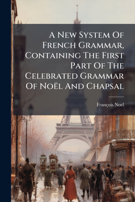 A New System Of French Grammar, Containing The First Part Of The Celebrated Grammar Of Noël And Chapsal