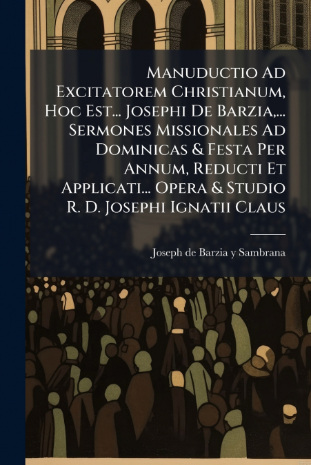 Manuductio Ad Excitatorem Christianum, Hoc Est... Josephi De Barzia,... Sermones Missionales Ad Dominicas & Festa Per Annum, Reducti Et Applicati... Opera & Studio R. D. Josephi Ignatii Claus