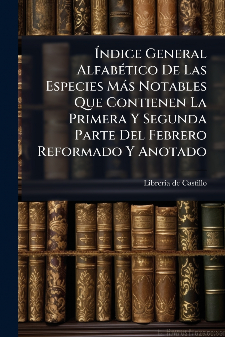 Índice General Alfabético De Las Especies Más Notables Que Contienen La Primera Y Segunda Parte Del Febrero Reformado Y Anotado