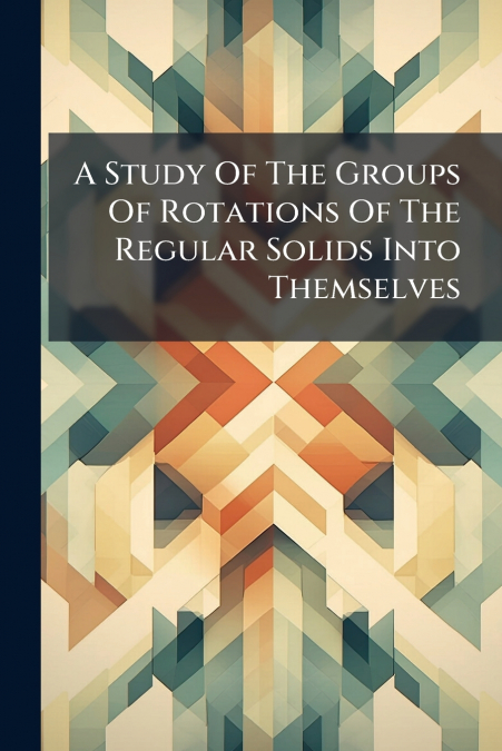 A Study Of The Groups Of Rotations Of The Regular Solids Into Themselves