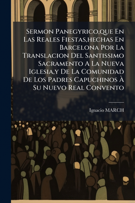 Sermon Panegyrico,que En Las Reales Fiestas,hechas En Barcelona Por La Translacion Del Santissimo Sacramento A La Nueva Iglesia,y De La Comunidad De Los Padres Capuchinos À Su Nuevo Real Convento