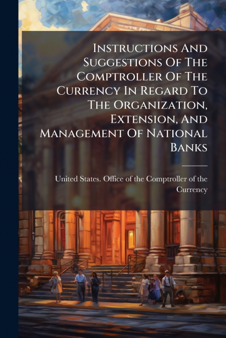 Instructions And Suggestions Of The Comptroller Of The Currency In Regard To The Organization, Extension, And Management Of National Banks