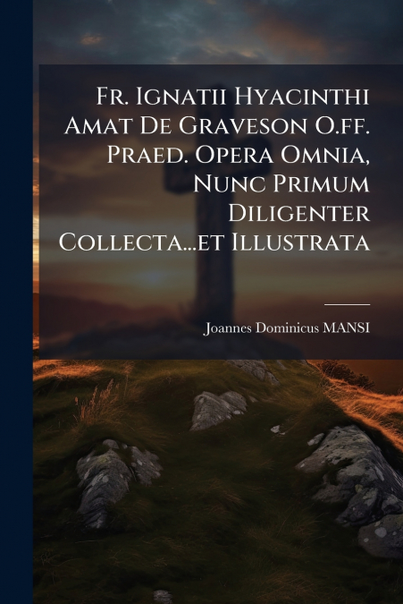 Fr. Ignatii Hyacinthi Amat De Graveson O.ff. Praed. Opera Omnia, Nunc Primum Diligenter Collecta...et Illustrata