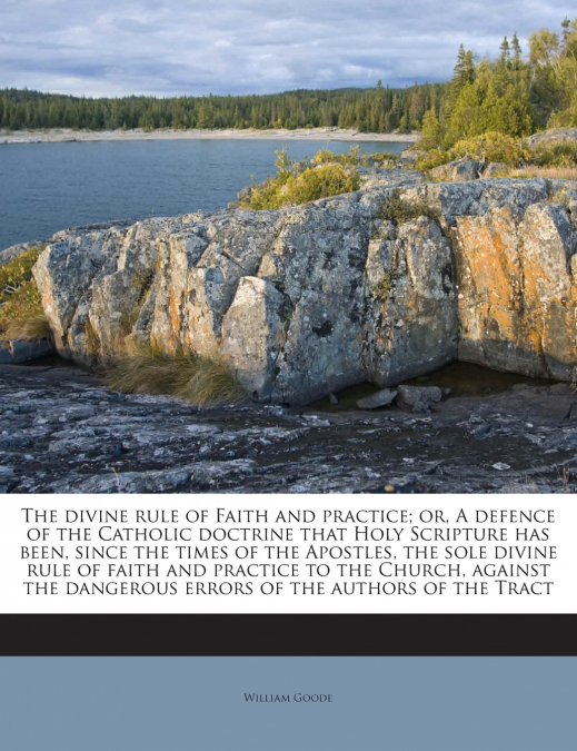 The divine rule of Faith and practice; or, A defence of the Catholic doctrine that Holy Scripture has been, since the times of the Apostles, the sole divine rule of faith and practice to the Church, a