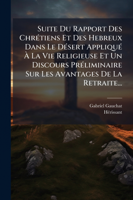 Suite Du Rapport Des Chrétiens Et Des Hebreux Dans Le Désert Appliqué À La Vie Religieuse Et Un Discours Préliminaire Sur Les Avantages De La Retraite...