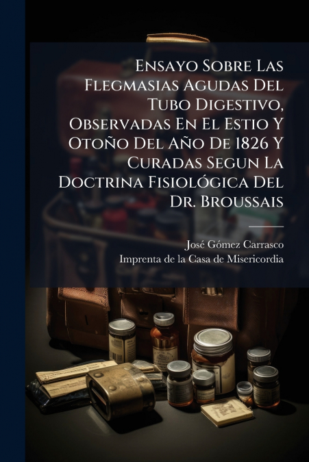 Ensayo Sobre Las Flegmasias Agudas Del Tubo Digestivo, Observadas En El Estio Y Otoño Del Año De 1826 Y Curadas Segun La Doctrina Fisiológica Del Dr. Broussais