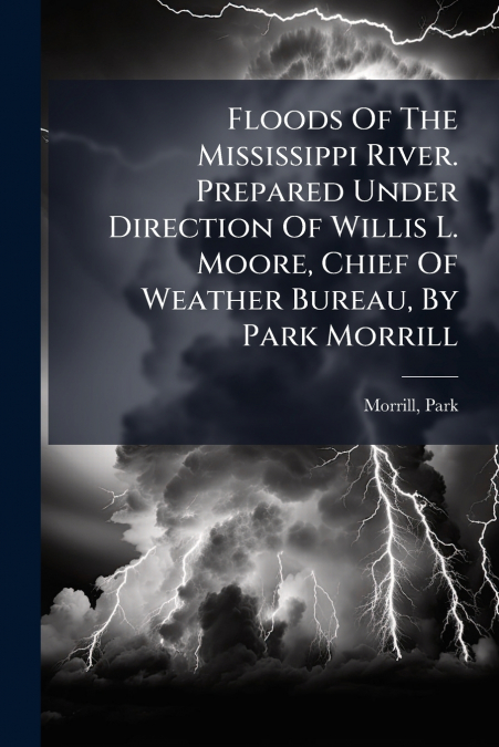 Floods Of The Mississippi River. Prepared Under Direction Of Willis L. Moore, Chief Of Weather Bureau, By Park Morrill