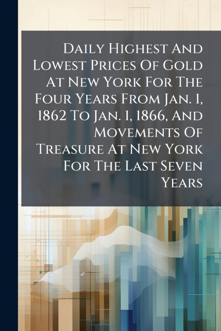 Daily Highest And Lowest Prices Of Gold At New York For The Four Years From Jan. 1, 1862 To Jan. 1, 1866, And Movements Of Treasure At New York For The Last Seven Years