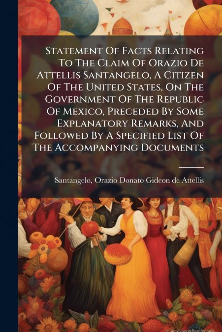 Statement Of Facts Relating To The Claim Of Orazio De Attellis Santangelo, A Citizen Of The United States, On The Government Of The Republic Of Mexico, Preceded By Some Explanatory Remarks, And Follow