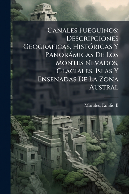 Canales Fueguinos; Descripciones Geográficas, Históricas Y Panorámicas De Los Montes Nevados, Glaciales, Islas Y Ensenadas De La Zona Austral