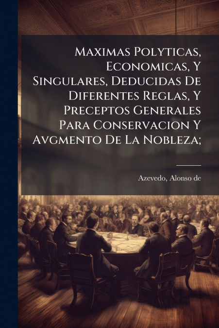 Maximas Polyticas, Economicas, Y Singulares, Deducidas De Diferentes Reglas, Y Preceptos Generales Para Conservacion Y Avgmento De La Nobleza;