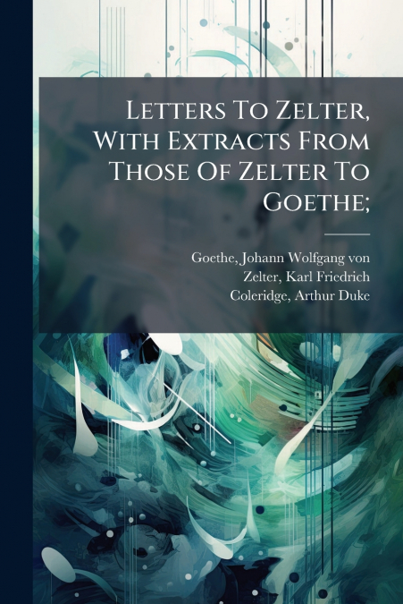 Letters To Zelter, With Extracts From Those Of Zelter To Goethe;