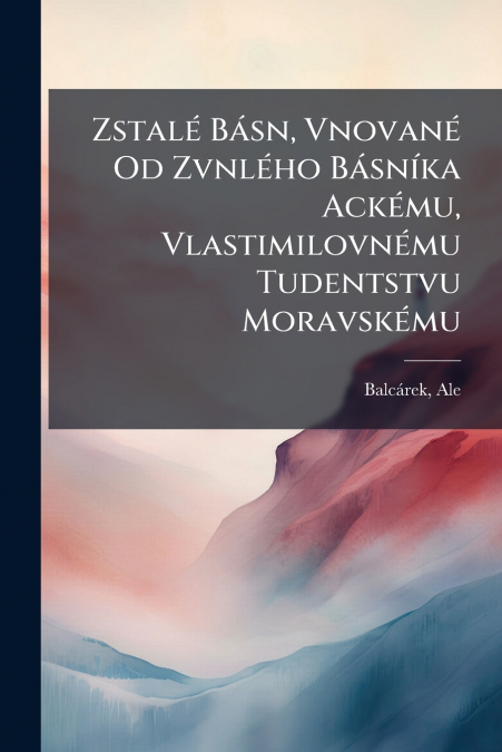 Zstalé Básn, Vnované Od Zvnlého Básníka Ackému, Vlastimilovnému Tudentstvu Moravskému