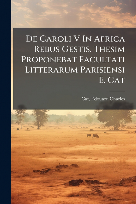 De Caroli V In Africa Rebus Gestis. Thesim Proponebat Facultati Litterarum Parisiensi E. Cat
