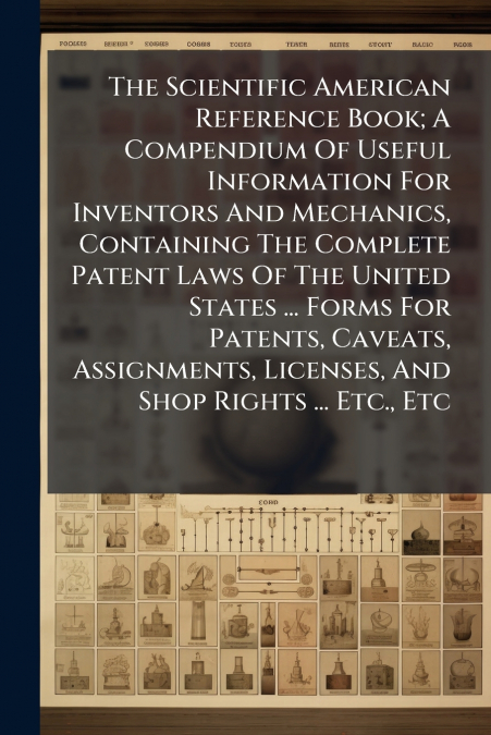The Scientific American Reference Book; A Compendium Of Useful Information For Inventors And Mechanics, Containing The Complete Patent Laws Of The United States ... Forms For Patents, Caveats, Assignm