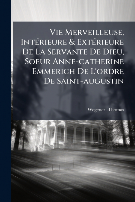 Vie Merveilleuse, Intérieure & Extérieure De La Servante De Dieu, Soeur Anne-catherine Emmerich De L’ordre De Saint-augustin
