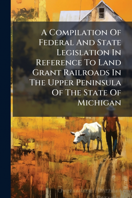 A Compilation Of Federal And State Legislation In Reference To Land Grant Railroads In The Upper Peninsula Of The State Of Michigan