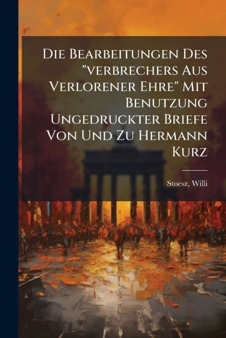 Die Bearbeitungen Des 'verbrechers Aus Verlorener Ehre' Mit Benutzung Ungedruckter Briefe Von Und Zu Hermann Kurz