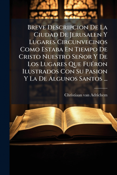 Breve Descripcion De La Ciudad De Jerusalen Y Lugares Circunvecinos Como Estaba En Tiempo De Cristo Nuestro Señor Y De Los Lugares Que Fuéron Ilustrados Con Su Pasion Y La De Algunos Santos ...