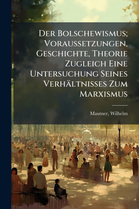Der Bolschewismus; Voraussetzungen, Geschichte, Theorie Zugleich Eine Untersuchung Seines Verhältnisses Zum Marxismus