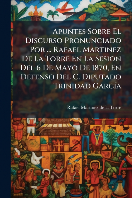 Apuntes Sobre El Discurso Pronunciado Por ... Rafael Martinez De La Torre En La Sesion Del 6 De Mayo De 1870, En Defenso Del C. Diputado Trinidad García