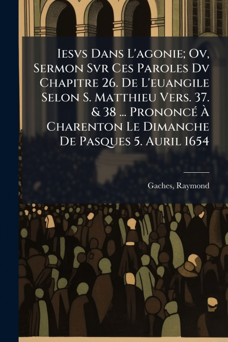Iesvs Dans L’agonie; Ov, Sermon Svr Ces Paroles Dv Chapitre 26. De L’euangile Selon S. Matthieu Vers. 37. & 38 ... Prononcé À Charenton Le Dimanche De Pasques 5. Auril 1654