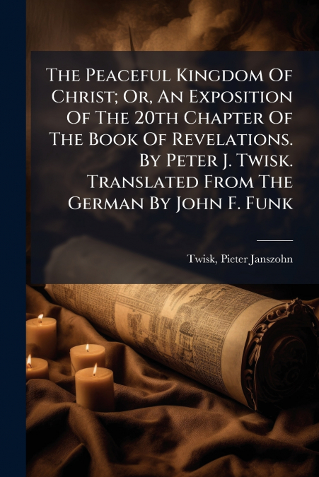 The Peaceful Kingdom Of Christ; Or, An Exposition Of The 20th Chapter Of The Book Of Revelations. By Peter J. Twisk. Translated From The German By John F. Funk