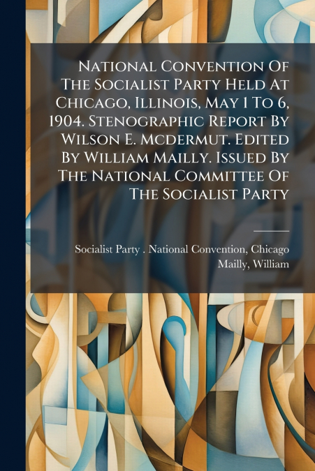 National Convention Of The Socialist Party Held At Chicago, Illinois, May 1 To 6, 1904. Stenographic Report By Wilson E. Mcdermut. Edited By William Mailly. Issued By The National Committee Of The Soc