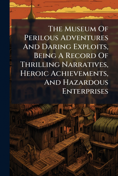 The Museum Of Perilous Adventures And Daring Exploits, Being A Record Of Thrilling Narratives, Heroic Achievements, And Hazardous Enterprises