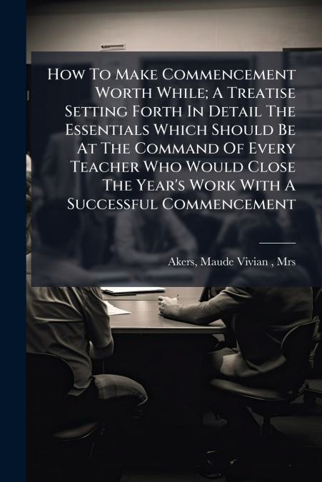 How To Make Commencement Worth While; A Treatise Setting Forth In Detail The Essentials Which Should Be At The Command Of Every Teacher Who Would Close The Year’s Work With A Successful Commencement
