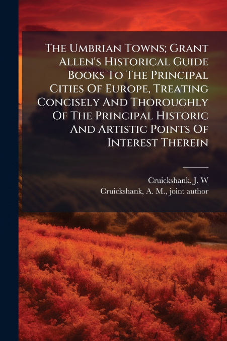 The Umbrian Towns; Grant Allen’s Historical Guide Books To The Principal Cities Of Europe, Treating Concisely And Thoroughly Of The Principal Historic And Artistic Points Of Interest Therein