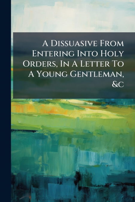 A Dissuasive From Entering Into Holy Orders, In A Letter To A Young Gentleman, &c