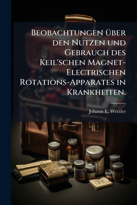 Beobachtungen über den Nutzen und Gebrauch des Keil’schen Magnet-Electrischen Rotations-Apparates in Krankheiten.