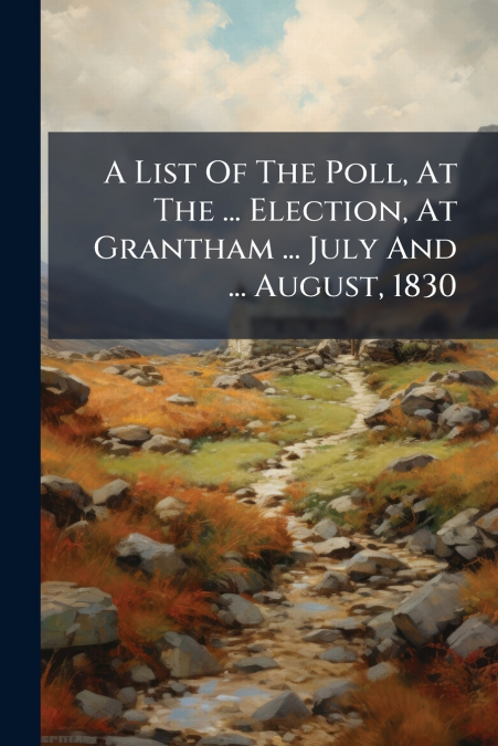 A List Of The Poll, At The ... Election, At Grantham ... July And ... August, 1830