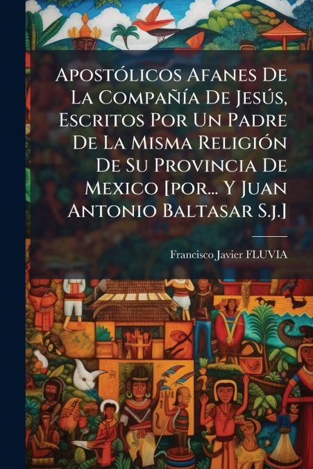 Apostólicos Afanes De La Compañía De Jesús, Escritos Por Un Padre De La Misma Religión De Su Provincia De Mexico [por... Y Juan Antonio Baltasar S.j.]