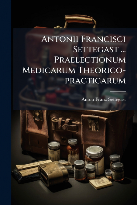 Antonii Francisci Settegast ... Praelectionum Medicarum Theorico-practicarum