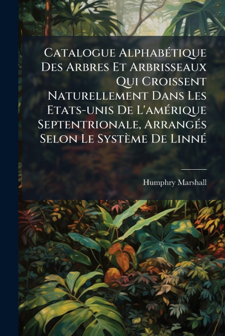 Catalogue Alphabétique Des Arbres Et Arbrisseaux Qui Croissent Naturellement Dans Les Etats-unis De L’amérique Septentrionale, Arrangés Selon Le Système De Linné