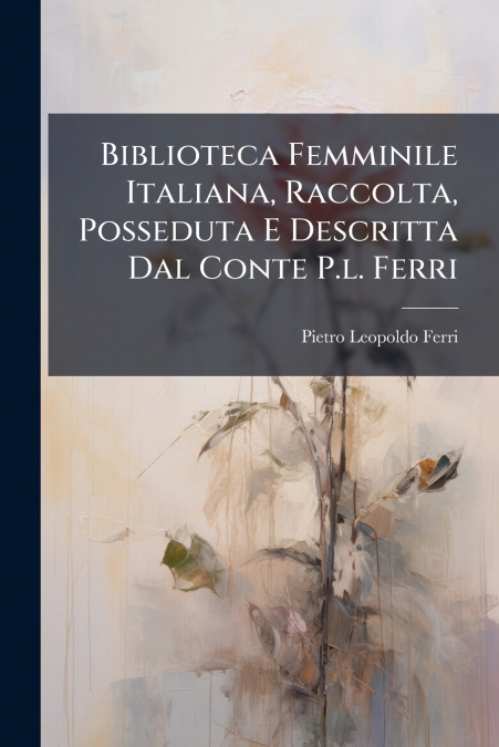 Biblioteca Femminile Italiana, Raccolta, Posseduta E Descritta Dal Conte P.l. Ferri