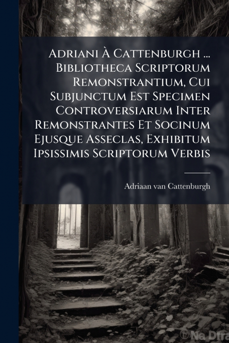 Adriani À Cattenburgh ... Bibliotheca Scriptorum Remonstrantium, Cui Subjunctum Est Specimen Controversiarum Inter Remonstrantes Et Socinum Ejusque Asseclas, Exhibitum Ipsissimis Scriptorum Verbis