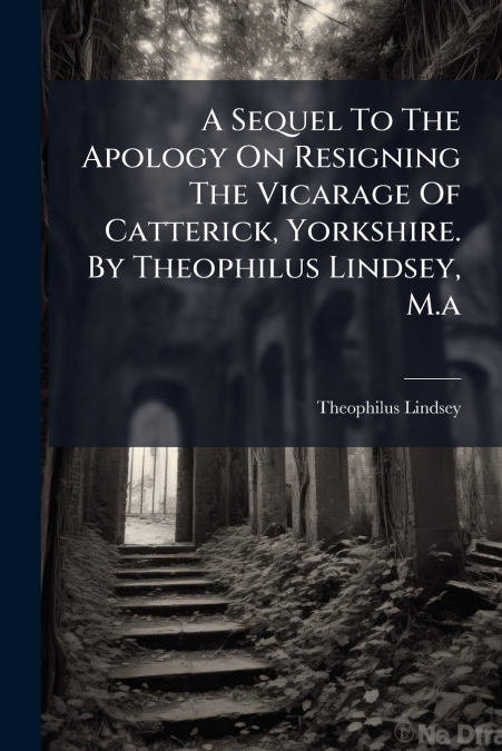 A Sequel To The Apology On Resigning The Vicarage Of Catterick, Yorkshire. By Theophilus Lindsey, M.a