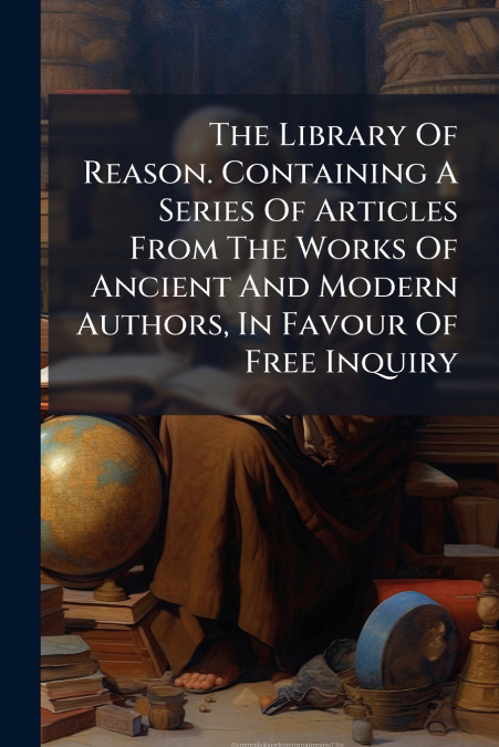 The Library Of Reason. Containing A Series Of Articles From The Works Of Ancient And Modern Authors, In Favour Of Free Inquiry