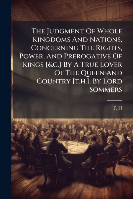 The Judgment Of Whole Kingdoms And Nations, Concerning The Rights, Power, And Prerogative Of Kings [&c.] By A True Lover Of The Queen And Country [t.h.]. By Lord Sommers