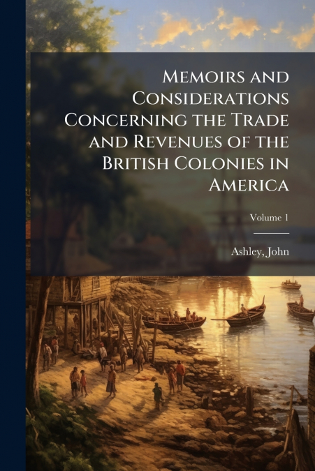 Memoirs and Considerations Concerning the Trade and Revenues of the British Colonies in America; Volume 1