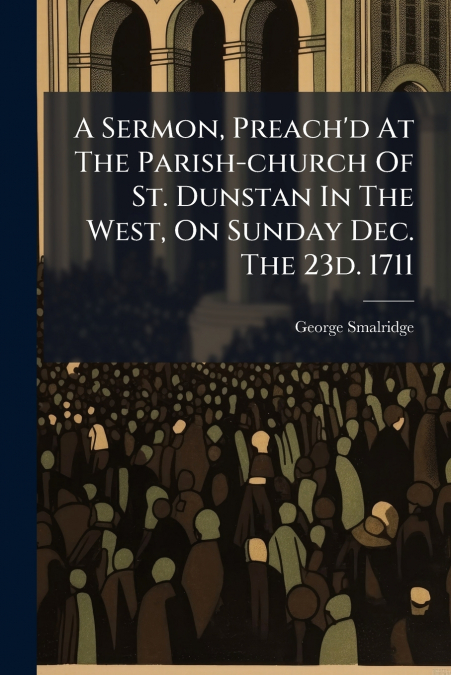 A Sermon, Preach’d At The Parish-church Of St. Dunstan In The West, On Sunday Dec. The 23d. 1711